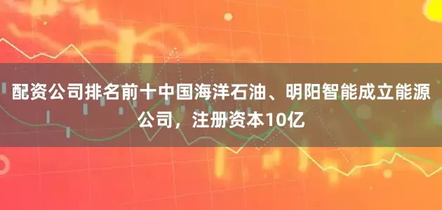 配资公司排名前十中国海洋石油、明阳智能成立能源公司，注册资本10亿